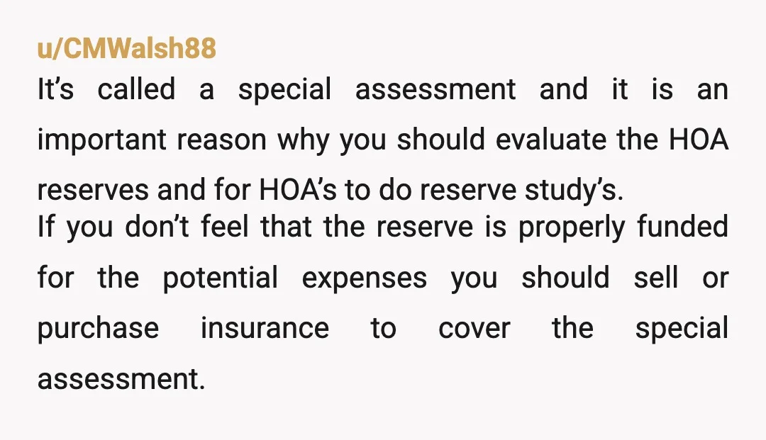 u/CMWalsh88 It’s called a special assessment and it is an important reason why you should evaluate the HOA reserves and for HOA’s to do reserve study’s. If you don’t feel...