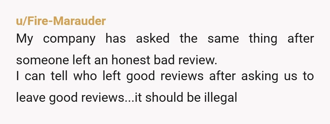 u/Fire-Marauder My company has asked the same thing after someone left an honest bad review. I can tell who left good reviews after asking us to leave good reviews...it should...