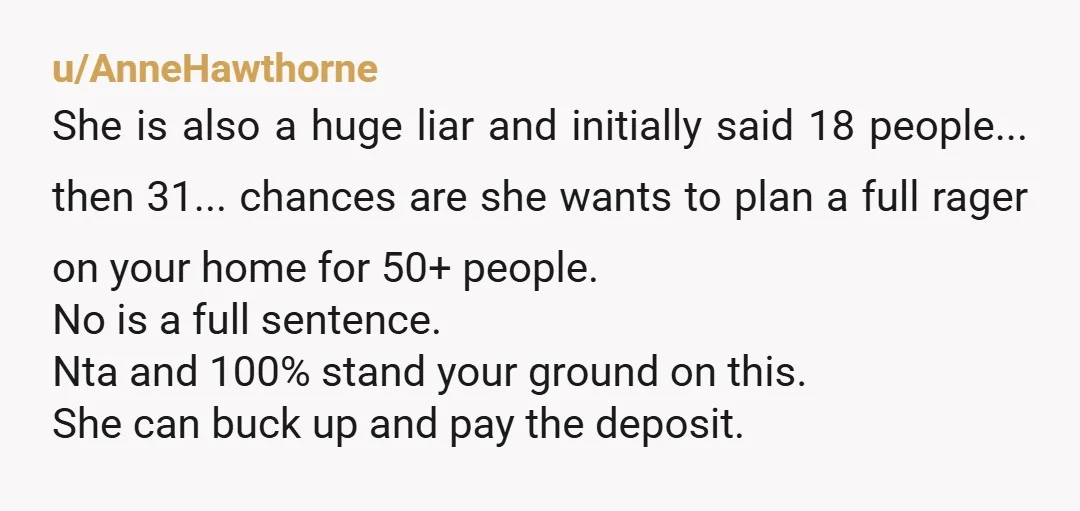 u/AnneHawthorne She is also a huge liar and initially said 18 people... then 31... chances are she wants to plan a full rager on your home for 50+ people. No...