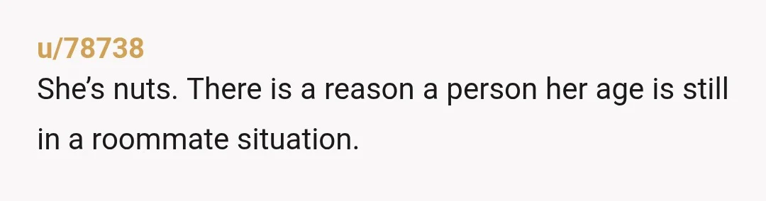 u/78738
She’s nuts. There is a reason a person her age is still in a roommate situation.