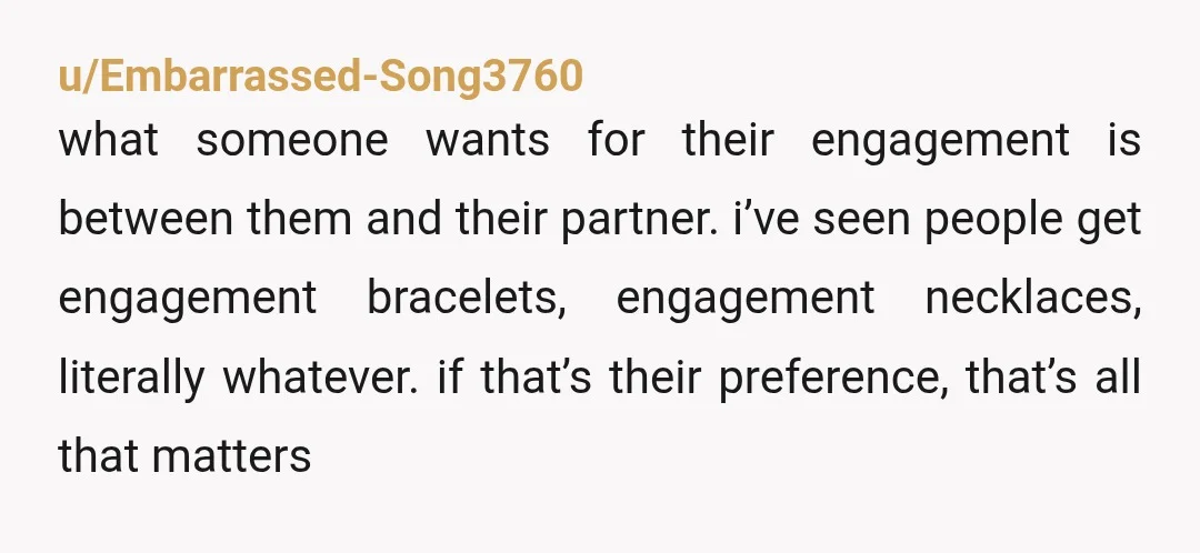 u/Embarrassed-Song3760 what someone wants for their engagement is between them and their partner. i’ve seen people get engagement bracelets, engagement necklaces, literally whatever. if that’s their preference, that’s all that...