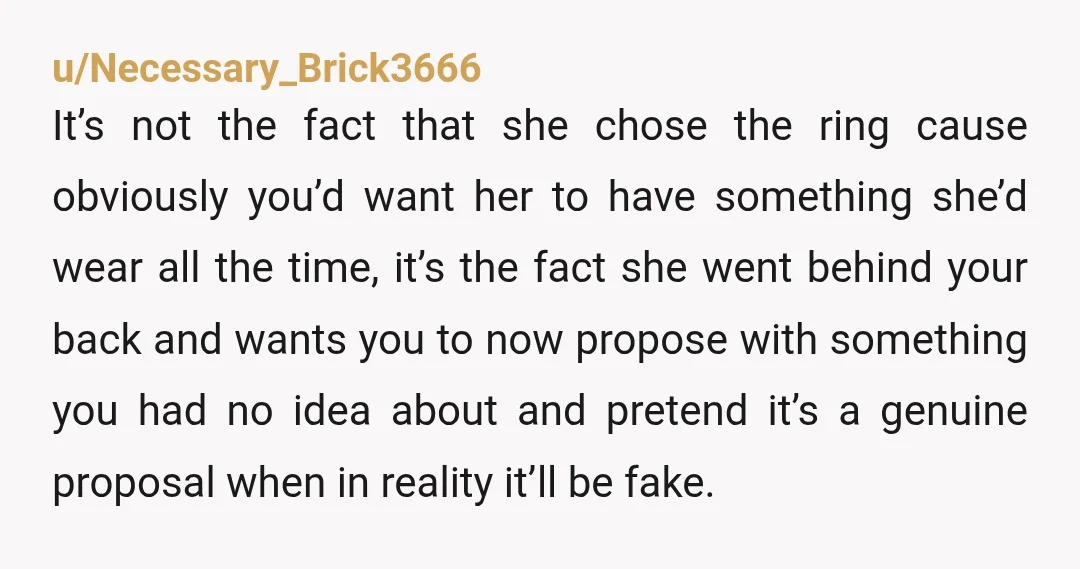 u/Necessary_Brick3666 It’s not the fact that she chose the ring cause obviously you’d want her to have something she’d wear all the time, it’s the fact she went behind your...