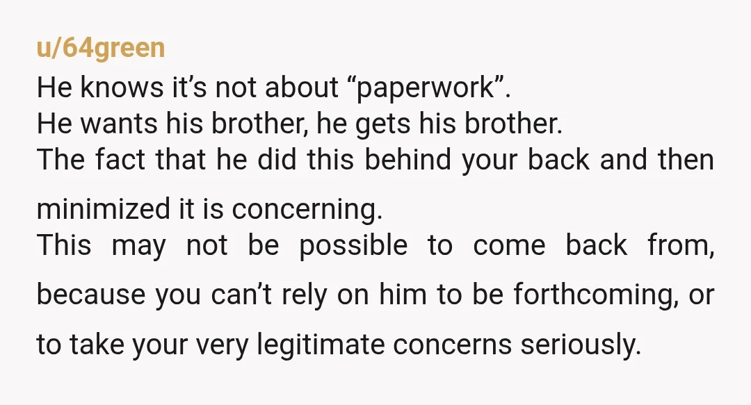 u/64green He knows it’s not about “paperwork”. He wants his brother, he gets his brother. The fact that he did this behind your back and then minimized it is concerning....