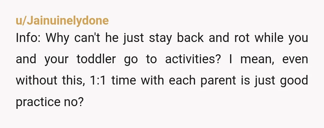 u/Jainuinelydone Info: Why can't he just stay back and rot while you and your toddler go to activities? I mean, even without this, 1:1 time with each parent is just...
