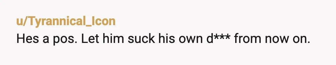 u/Tyrannical_Icon
Hes a pos. Let him suck his own d*** from now on.