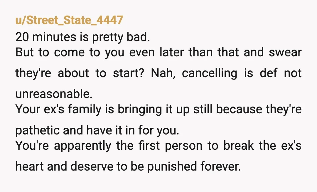 u/Street_State_4447 20 minutes is pretty bad. But to come to you even later than that and swear they're about to start? Nah, cancelling is def not unreasonable. Your ex's family...