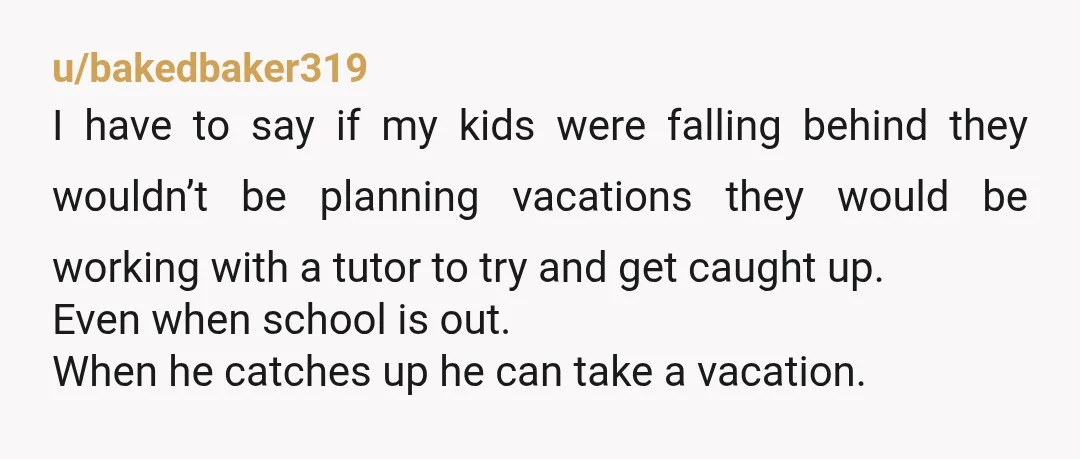 u/bakedbaker319 I have to say if my kids were falling behind they wouldn’t be planning vacations they would be working with a tutor to try and get caught up. Even...