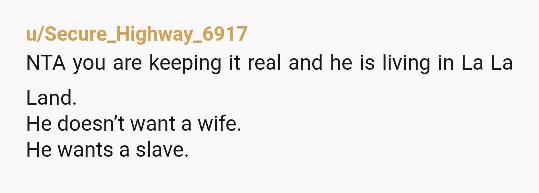 u/Secure_Highway_6917
NTA you are keeping it real and he is living in La La Land.
He doesn’t want a wife.
He wants a slave.