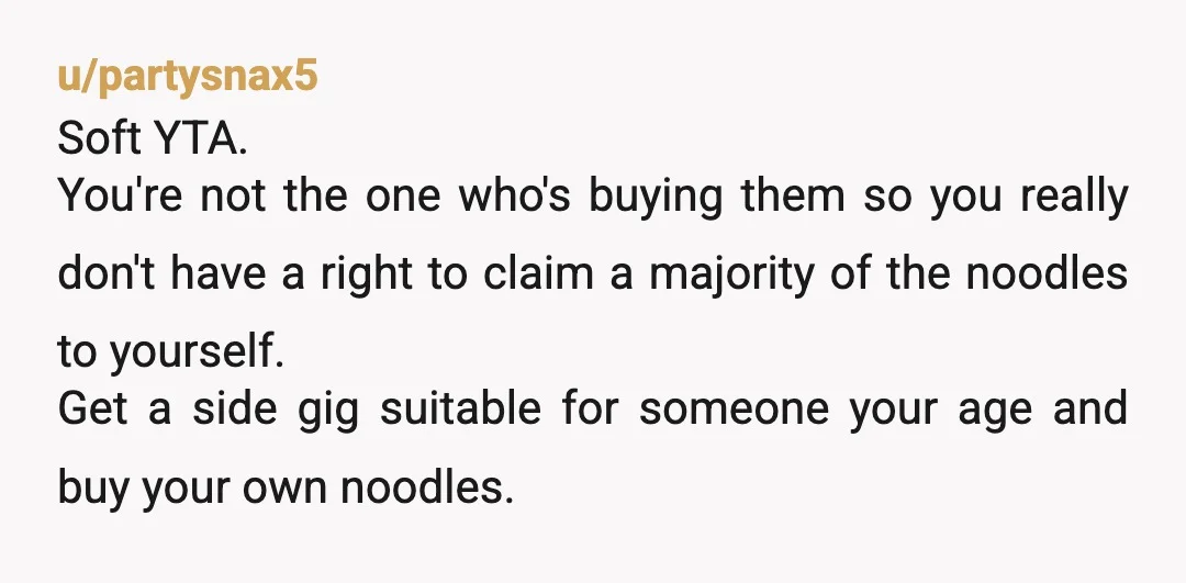 u/partysnax5 Soft YTA. You're not the one who's buying them so you really don't have a right to claim a majority of the noodles to yourself. Get a side gig...