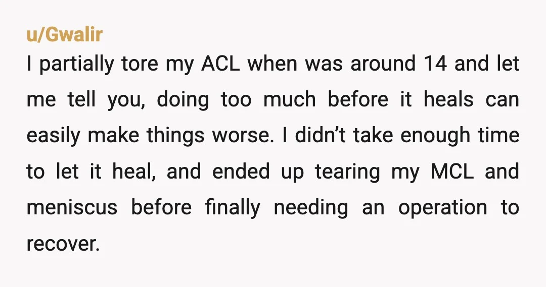 u/Gwalir I partially tore my ACL when was around 14 and let me tell you, doing too much before it heals can easily make things worse. I didn’t take enough...