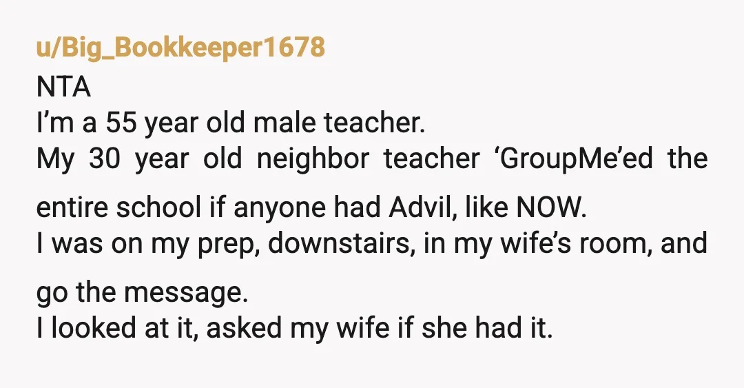 u/Big_Bookkeeper1678 NTA I’m a 55 year old male teacher. My 30 year old neighbor teacher ‘GroupMe’ed the entire school if anyone had Advil, like NOW. I was on my prep,...