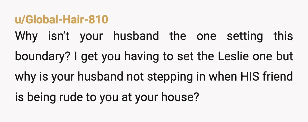 u/Global-Hair-810 Why isn’t your husband the one setting this boundary? I get you having to set the Leslie one but why is your husband not stepping in when HIS friend...