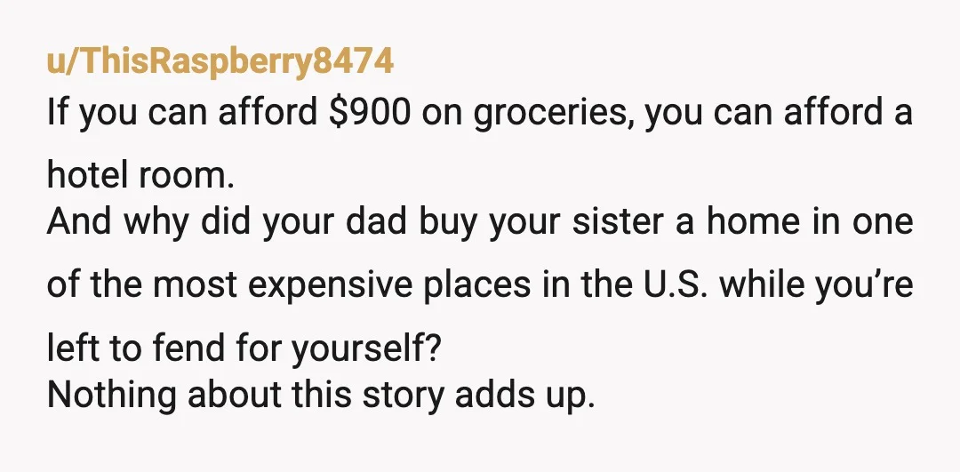 u/ThisRaspberry8474 If you can afford $900 on groceries, you can afford a hotel room. And why did your dad buy your sister a home in one of the most expensive...