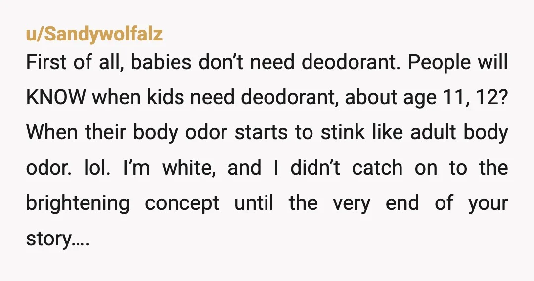 u/Sandywolfalz First of all, babies don’t need deodorant. People will KNOW when kids need deodorant, about age 11, 12? When their body odor starts to stink like adult body odor....