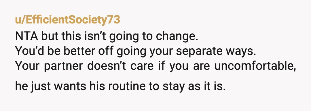 u/EfficientSociety73 NTA but this isn’t going to change. You’d be better off going your separate ways. Your partner doesn’t care if you are uncomfortable, he just wants his routine to...