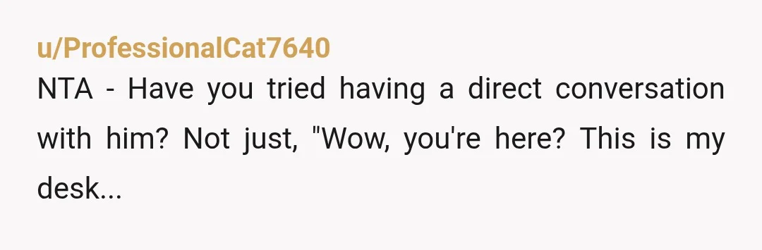 u/ProfessionalCat7640 NTA - Have you tried having a direct conversation with him? Not just, "Wow, you're here? This is my desk..." but more, "Hi, I have noticed you at my...