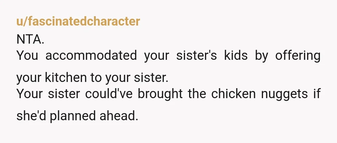u/fascinatedcharacter
NTA.
You accommodated your sister's kids by offering your kitchen to your sister.
Your sister could've brought the chicken nuggets if she'd planned ahead.