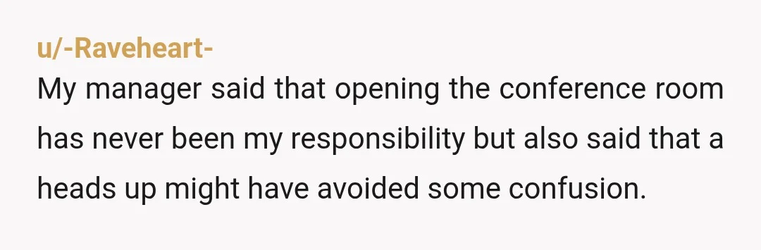 u/-Raveheart- My manager said that opening the conference room has never been my responsibility but also said that a heads up might have avoided some confusion. Your manager is right....