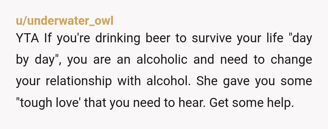 u/Eggbert_Eggwina YTA. Your friend IS offering support by trying to talk to you about your drinking. You drank 4 beers while she was there to hang out with you? That’s...