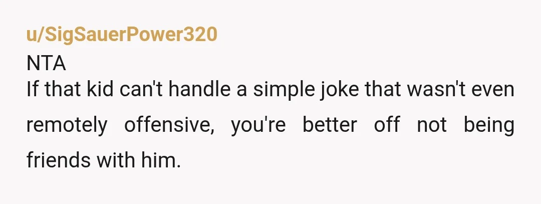 u/SigSauerPower320
NTA
If that kid can't handle a simple joke that wasn't even remotely offensive, you're better off not being friends with him.