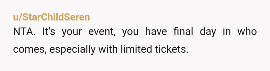 u/StarChildSeren
NTA. It's your event, you have final day in who comes, especially with limited tickets.