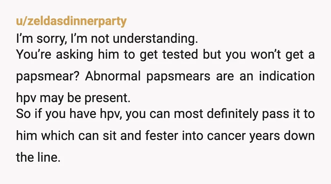 u/zeldasdinnerparty I’m sorry, I’m not understanding. You’re asking him to get tested but you won’t get a papsmear? Abnormal papsmears are an indication hpv may be present. So if you...