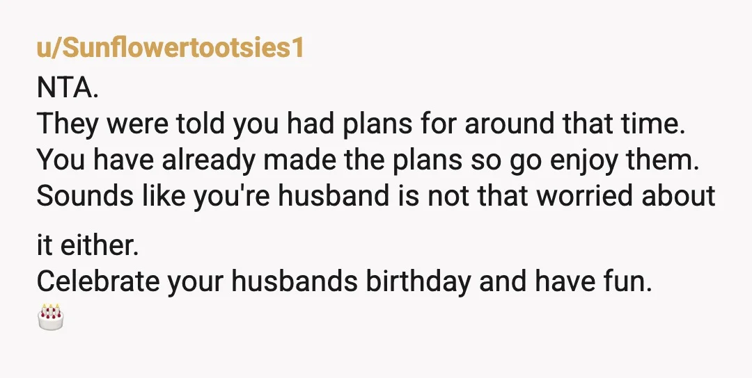u/Sunflowertootsies1 NTA. They were told you had plans for around that time. You have already made the plans so go enjoy them. Sounds like you're husband is not that worried...