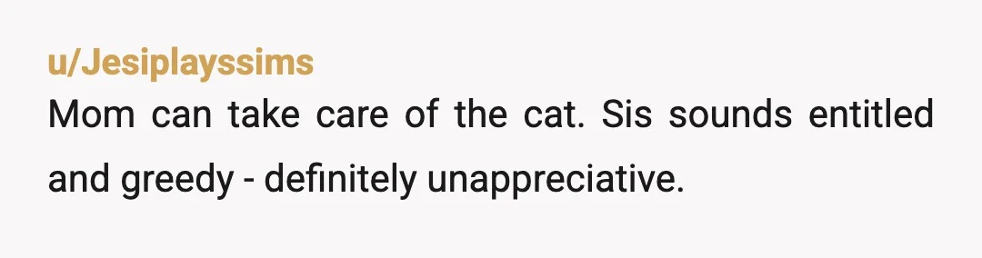 u/Jesiplayssims
Mom can take care of the cat. Sis sounds entitled and greedy - definitely unappreciative.