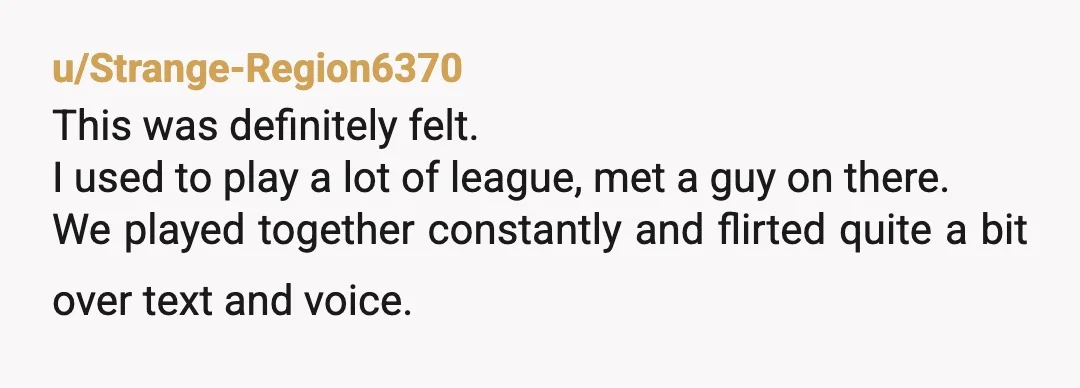 u/Strange-Region6370 This was definitely felt. I used to play a lot of league, met a guy on there. We played together constantly and flirted quite a bit over text and...