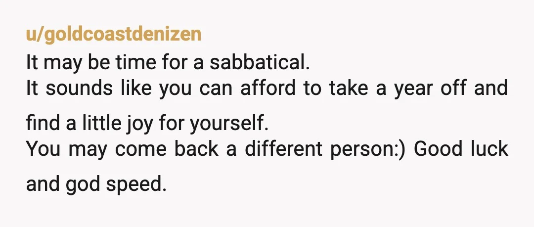 u/goldcoastdenizen It may be time for a sabbatical. It sounds like you can afford to take a year off and find a little joy for yourself. You may come back...