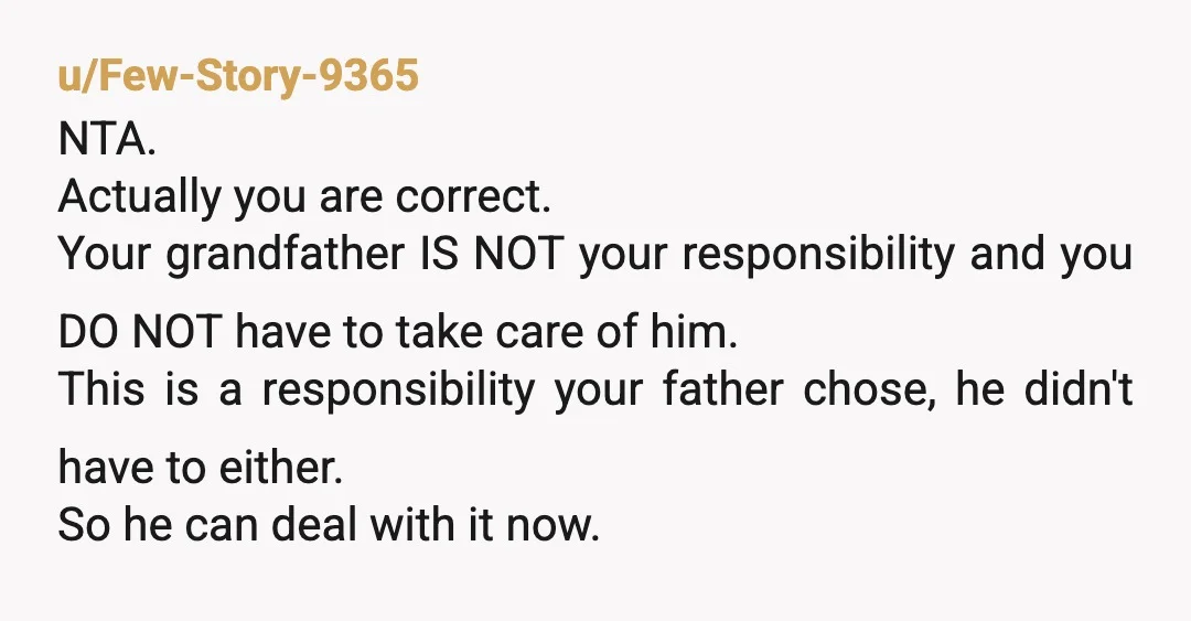 u/Few-Story-9365 NTA. Actually you are correct. Your grandfather IS NOT your responsibility and you DO NOT have to take care of him. This is a responsibility your father chose, he...