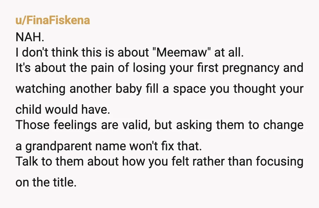 u/FinaFiskena NAH. I don't think this is about "Meemaw" at all. It's about the pain of losing your first pregnancy and watching another baby fill a space you thought your...