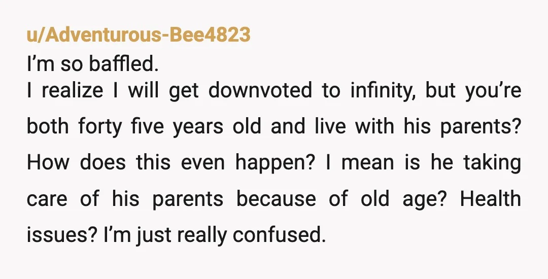 u/nursejacqueline NTA- it’s your vacation too. But why would he be “very angry” if you don’t come home tomorrow? And why are y’all living with his parents in your mid-40s?