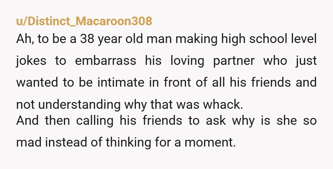 u/Distinct_Macaroon308 Ah, to be a 38 year old man making high school level jokes to embarrass his loving partner who just wanted to be intimate in front of all his...
