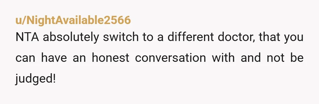 u/NightAvailable2566
NTA absolutely switch to a different doctor, that you can have an honest conversation with and not be judged!