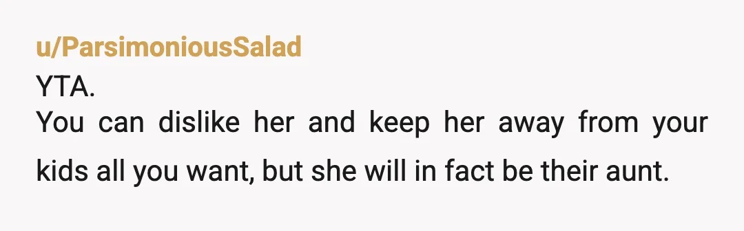 u/ParsimoniousSalad
YTA.
You can dislike her and keep her away from your kids all you want, but she will in fact be their aunt.