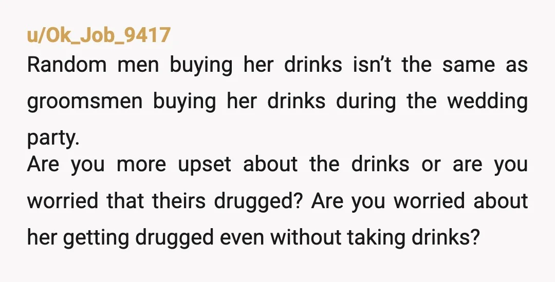 u/Ok_Job_9417 Random men buying her drinks isn’t the same as groomsmen buying her drinks during the wedding party. Are you more upset about the drinks or are you worried that...