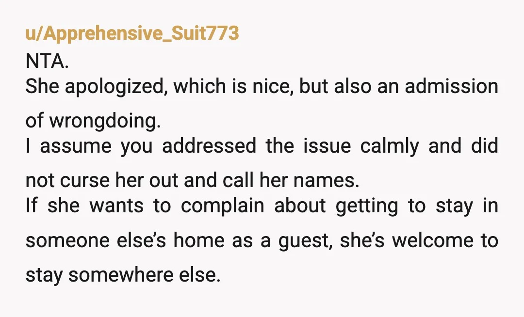 u/Apprehensive_Suit773 NTA. She apologized, which is nice, but also an admission of wrongdoing. I assume you addressed the issue calmly and did not curse her out and call her names....