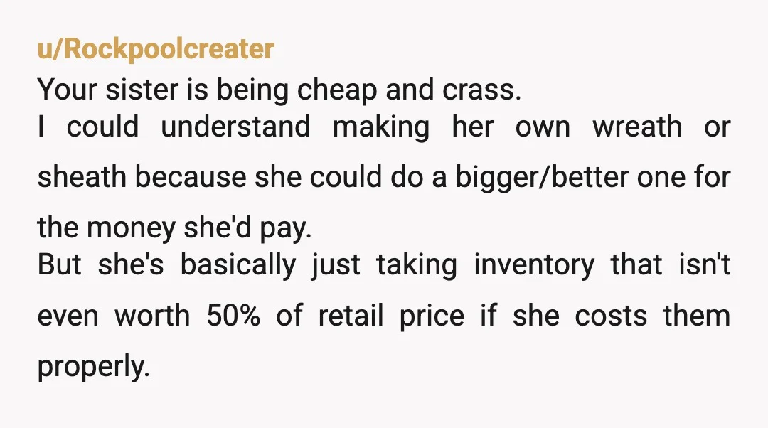 u/Rockpoolcreater Your sister is being cheap and crass. I could understand making her own wreath or sheath because she could do a bigger/better one for the money she'd pay. But...