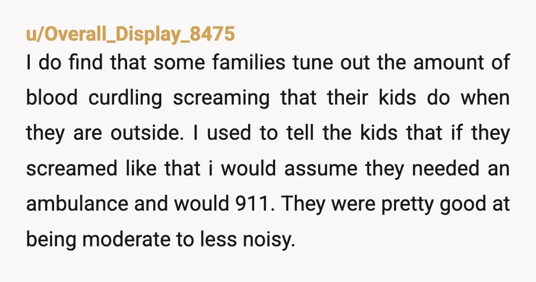u/Overall_Display_8475 I do find that some families tune out the amount of blood curdling screaming that their kids do when they are outside. I used to tell the kids that...