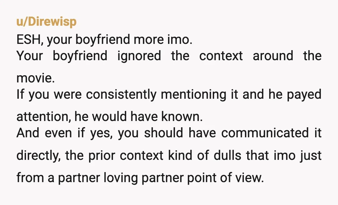 u/Direwisp ESH, your boyfriend more imo. Your boyfriend ignored the context around the movie. If you were consistently mentioning it and he payed attention, he would have known. And even...