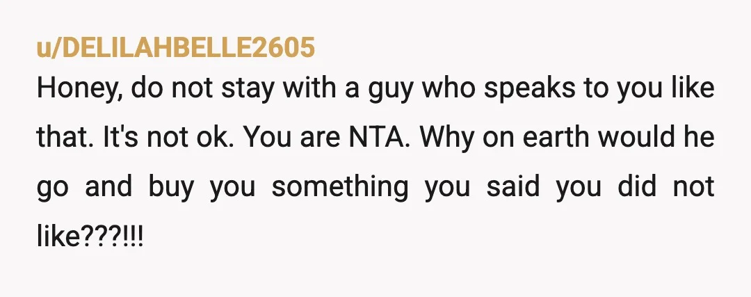 u/DELILAHBELLE2605 Honey, do not stay with a guy who speaks to you like that. It's not ok. You are NTA. Why on earth would he go and buy you something...
