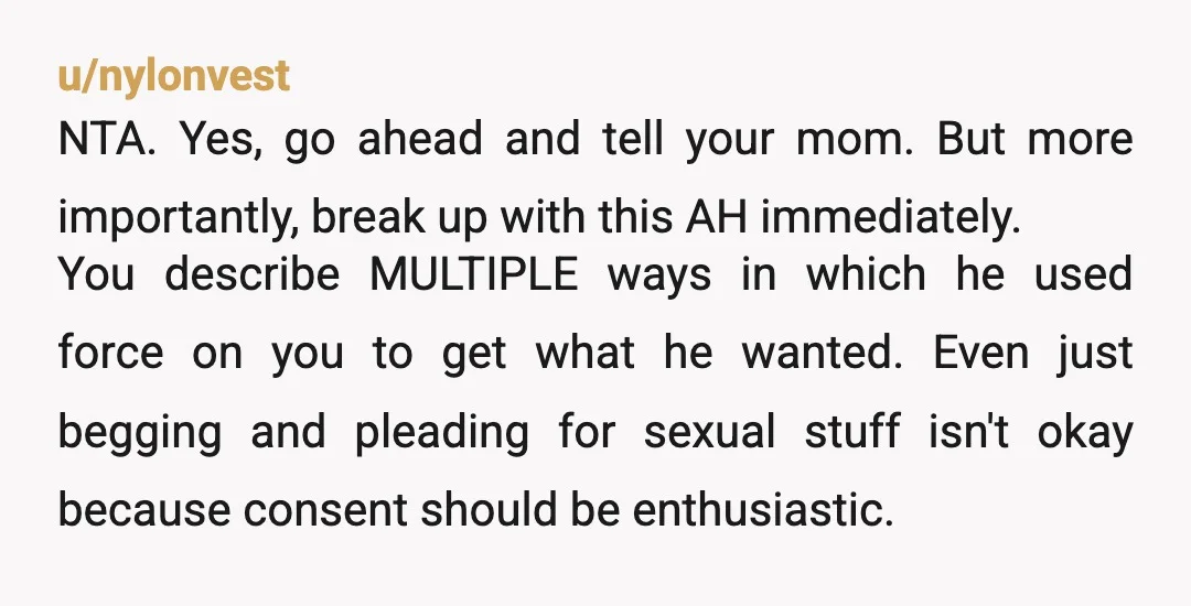u/nylonvest NTA. Yes, go ahead and tell your mom. But more importantly, break up with this AH immediately. You describe MULTIPLE ways in which he used force on you to...