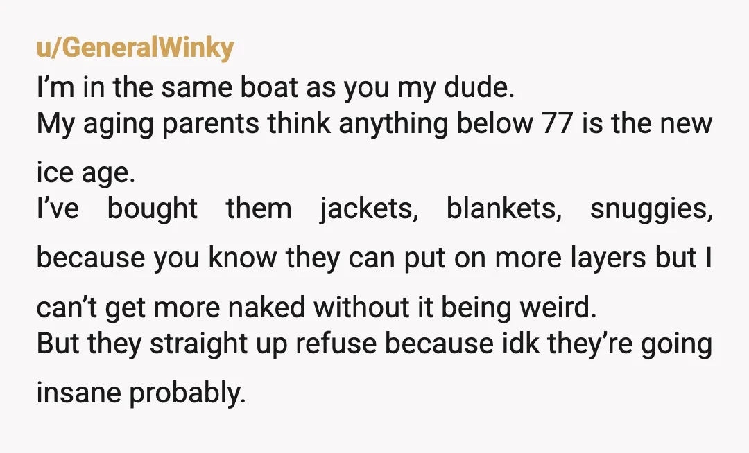 u/GeneralWinky I’m in the same boat as you my dude. My aging parents think anything below 77 is the new ice age. I’ve bought them jackets, blankets, snuggies, because you...