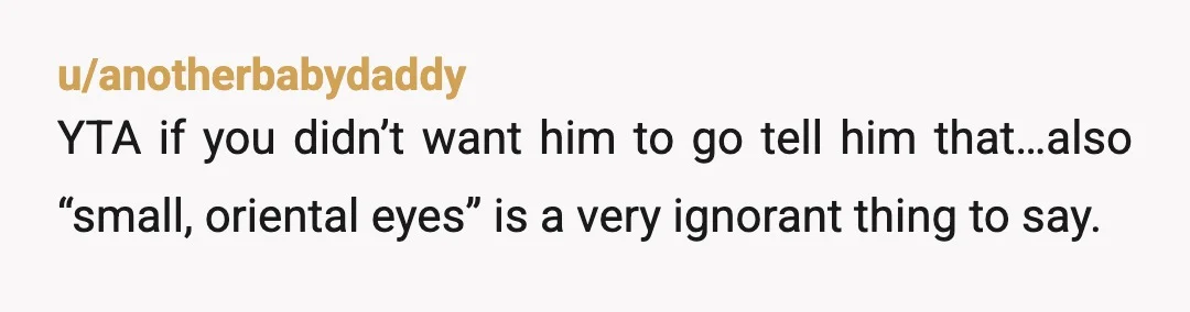 u/anotherbabydaddy
YTA if you didn’t want him to go tell him that…also “small, oriental eyes” is a very ignorant thing to say.