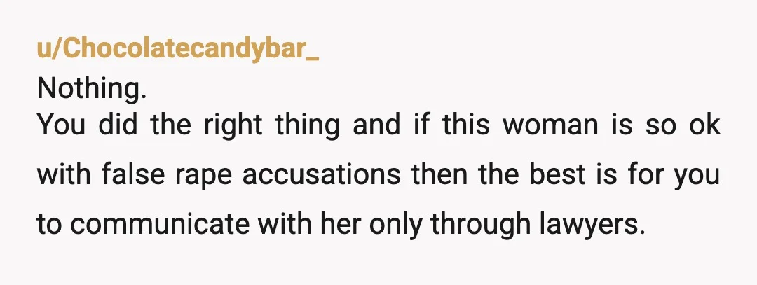 u/Chocolatecandybar_ Nothing. You did the right thing and if this woman is so ok with false rape accusations then the best is for you to communicate with her only through...
