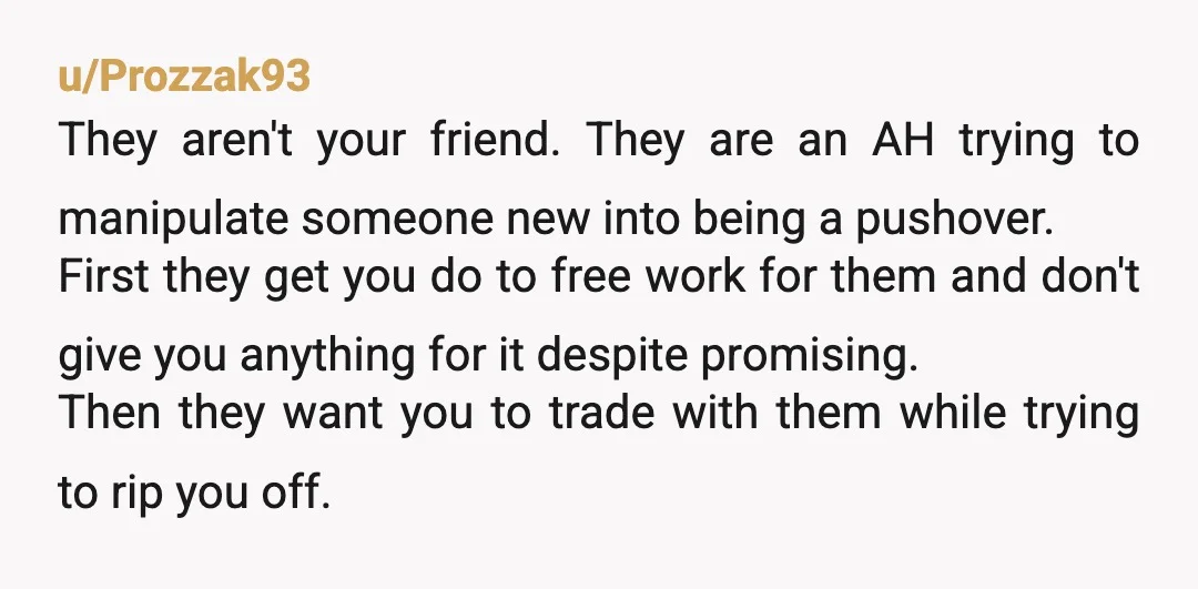 u/Prozzak93 They aren't your friend. They are an AH trying to manipulate someone new into being a pushover. First they get you do to free work for them and don't...