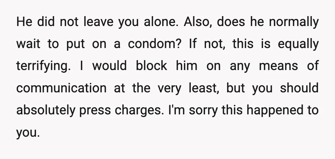 He did not leave you alone. Also, does he normally wait to put on a condom? If not, this is equally terrifying. I would block him on any means of...
