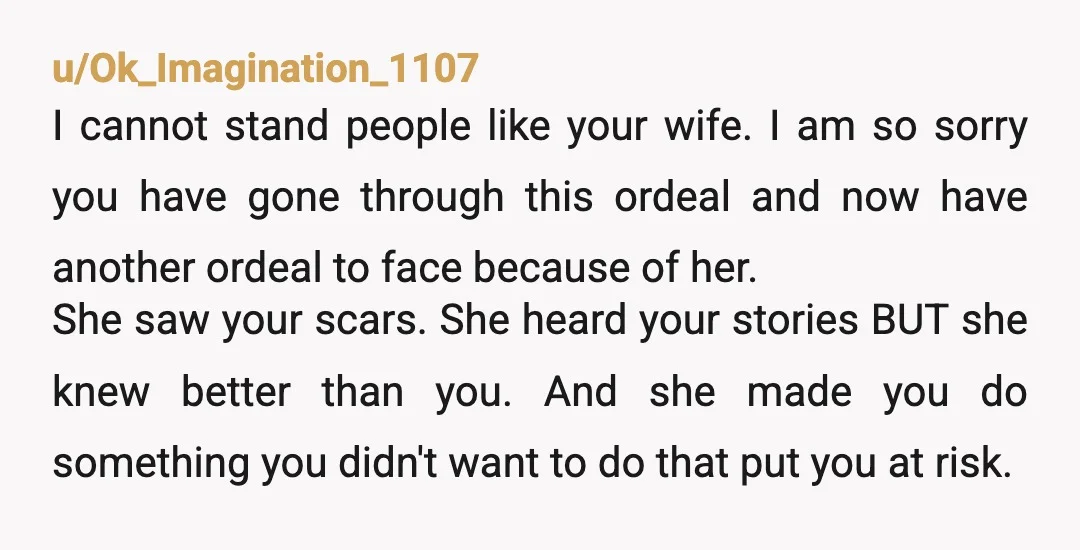 u/Ok_Imagination_1107 I cannot stand people like your wife. I am so sorry you have gone through this ordeal and now have another ordeal to face because of her. She saw...