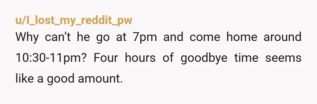 u/I_lost_my_reddit_pw
Why can’t he go at 7pm and come home around 10:30-11pm? Four hours of goodbye time seems like a good amount.